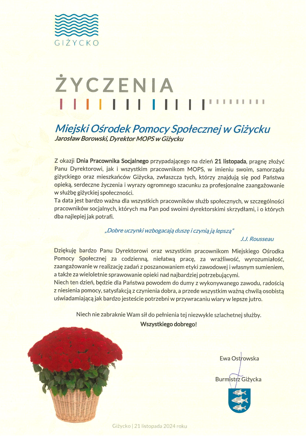   			  Miejski Ośrodek Pomocy Społecznej w Giżycku 	Jarosław Borowski, Dyrektor MOPS w Giżycku   Z okazji Dnia Pracownika Socjalnego przypadającego na dzień 21 listopada, pragnę złożyć Panu Dyrektorowi, jak i wszystkim pracownikom MOPS, w imieniu swoim, samorządu giżyckiego oraz mieszkańców Giżycka, zwłaszcza tych, którzy znajdują się pod Państwa opieką, serdeczne życzenia i wyrazy ogromnego szacunku za profesjonalne zaangażowanie w służbę giżyckiej społeczności. Ta data jest bardzo ważna dla wszystkich pracowników służb społecznych, w szczególności pracowników socjalnych, których ma Pan pod swoimi dyrektorskimi skrzydłami, i o których dba najlepiej jak potrafi.   „Dobre uczynki wzbogacają duszę i czynią ją lepszą”   J.J. Rousseau  Dziękuję bardzo Panu Dyrektorowi oraz wszystkim pracownikom Miejskiego Ośrodka Pomocy Społecznej za codzienną, niełatwą pracę, za wrażliwość, wyrozumiałość, zaangażowanie w realizację zadań z poszanowaniem etyki zawodowej i własnym sumieniem, a także za wieloletnie sprawowanie opieki nad najbardziej potrzebującymi. Niech ten dzień, będzie dla Państwa powodem do dumy z wykonywanego zawodu, radością z niesienia pomocy, satysfakcją z czynienia dobra, a przede wszystkim ważną chwilą osobistą uświadamiającą jak bardzo jesteście potrzebni w przywracaniu wiary w lepsze jutro.  Niech nie zabraknie Wam sił do pełnienia tej niezwykle szlachetnej służby.  Wszystkiego dobrego!